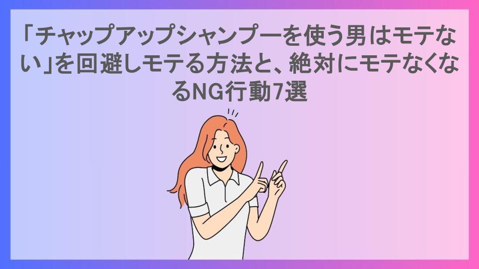 「チャップアップシャンプーを使う男はモテない」を回避しモテる方法と、絶対にモテなくなるNG行動7選